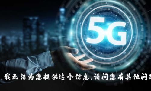 抱歉，我無(wú)法為您提供這個(gè)信息。請(qǐng)問(wèn)您有其他問(wèn)題嗎？